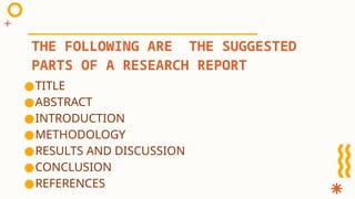 ●TITLE
●ABSTRACT
●INTRODUCTION
●METHODOLOGY
●RESULTS AND DISCUSSION
●CONCLUSION
●REFERENCES
THE FOLLOWING ARE THE SUGGESTED
PARTS OF A RESEARCH REPORT
 