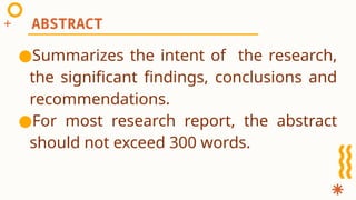 ●Summarizes the intent of the research,
the significant findings, conclusions and
recommendations.
●For most research report, the abstract
should not exceed 300 words.
ABSTRACT
 
