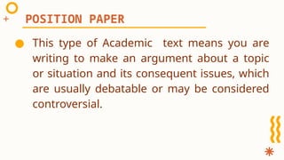 ● This type of Academic text means you are
writing to make an argument about a topic
or situation and its consequent issues, which
are usually debatable or may be considered
controversial.
POSITION PAPER
 