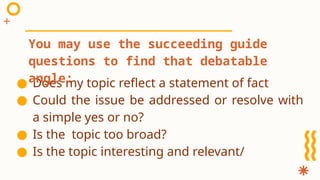 ● Does my topic reflect a statement of fact
● Could the issue be addressed or resolve with
a simple yes or no?
● Is the topic too broad?
● Is the topic interesting and relevant/
You may use the succeeding guide
questions to find that debatable
angle:
 
