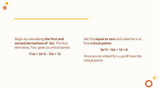 Set f'(x) equal to zero and solve for x to
find critical points
3x^2 - 12x + 12 = 0
Once you've solved for x, you'll have the
critical points
Begin by calculating the first and
second derivatives of f(x). The first
derivative, f'(x), gives us critical points:
f'(x) = 3x^2 - 12x + 12
 
