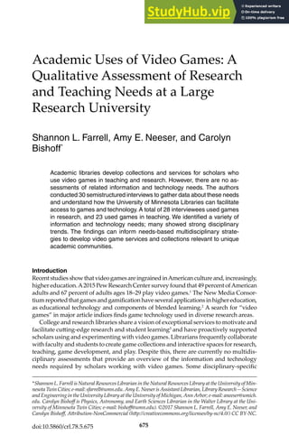 675
Academic Uses of Video Games: A
Qualitative Assessment of Research
and Teaching Needs at a Large
Research University
Shannon L. Farrell, Amy E. Neeser, and Carolyn
Bishoff*
Academic libraries develop collections and services for scholars who
use video games in teaching and research. However, there are no as-
sessments of related information and technology needs. The authors
conducted 30 semistructured interviews to gather data about these needs
and understand how the University of Minnesota Libraries can facilitate
access to games and technology. A total of 28 interviewees used games
in research, and 23 used games in teaching. We identified a variety of
information and technology needs; many showed strong disciplinary
trends. The findings can inform needs-based multidisciplinary strate-
gies to develop video game services and collections relevant to unique
academic communities.
Introduction
RecentstudiesshowthatvideogamesareingrainedinAmericancultureand,increasingly,
higher education.A2015 Pew Research Center survey found that 49 percent ofAmerican
adults and 67 percent of adults ages 18–29 play video games.1
The New Media Consor-
tium reported that games and gamification have several applications in higher education,
as educational technology and components of blended learning.2
A search for “video
games” in major article indices finds game technology used in diverse research areas.
College and research libraries share a vision of exceptional services to motivate and
facilitate cutting-edge research and student learning3
and have proactively supported
scholars using and experimenting with video games. Librarians frequently collaborate
with faculty and students to create game collections and interactive spaces for research,
teaching, game development, and play. Despite this, there are currently no multidis-
ciplinary assessments that provide an overview of the information and technology
needs required by scholars working with video games. Some disciplinary-specific
*Shannon L. Farrell is Natural Resources Librarian in the Natural Resources Library at the University of Min-
nesotaTwinCities;e-mail:sfarrell@umn.edu.AmyE.NeeserisAssistantLibrarian,LibraryResearch—Science
and Engineering in the University Library at the University of Michigan, Ann Arbor; e-mail: aneeser@umich.
edu. Carolyn Bishoff is Physics, Astronomy, and Earth Sciences Librarian in the Walter Library at the Uni-
versity of Minnesota Twin Cities; e-mail: bishoff@umn.edu). ©2017 Shannon L. Farrell, Amy E. Neeser, and
Carolyn Bishoff, Attribution-NonCommercial (http://creativecommons.org/licenses/by-nc/4.0/) CC BY-NC.
doi:10.5860/crl.78.5.675
 