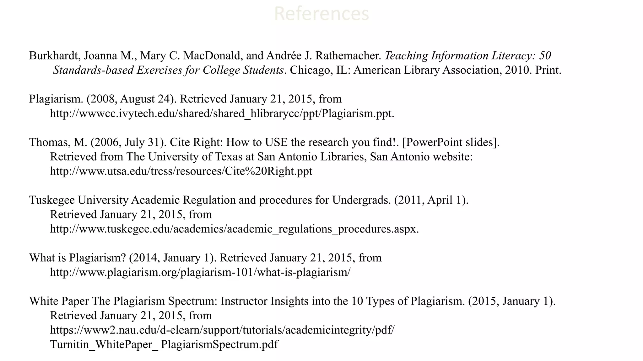 References
Burkhardt, Joanna M., Mary C. MacDonald, and Andrée J. Rathemacher. Teaching Information Literacy: 50
Standards-based Exercises for College Students. Chicago, IL: American Library Association, 2010. Print.
Plagiarism. (2008, August 24). Retrieved January 21, 2015, from
http://wwwcc.ivytech.edu/shared/shared_hlibrarycc/ppt/Plagiarism.ppt.
Thomas, M. (2006, July 31). Cite Right: How to USE the research you find!. [PowerPoint slides].
Retrieved from The University of Texas at San Antonio Libraries, San Antonio website:
http://www.utsa.edu/trcss/resources/Cite%20Right.ppt
Tuskegee University Academic Regulation and procedures for Undergrads. (2011, April 1).
Retrieved January 21, 2015, from
http://www.tuskegee.edu/academics/academic_regulations_procedures.aspx.
What is Plagiarism? (2014, January 1). Retrieved January 21, 2015, from
http://www.plagiarism.org/plagiarism-101/what-is-plagiarism/
White Paper The Plagiarism Spectrum: Instructor Insights into the 10 Types of Plagiarism. (2015, January 1).
Retrieved January 21, 2015, from
https://www2.nau.edu/d-elearn/support/tutorials/academicintegrity/pdf/
Turnitin_WhitePaper_ PlagiarismSpectrum.pdf
 