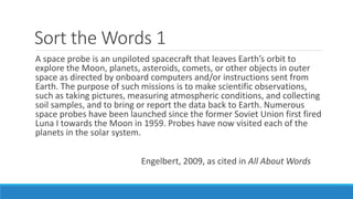 Sort the Words 1
A space probe is an unpiloted spacecraft that leaves Earth’s orbit to
explore the Moon, planets, asteroids, comets, or other objects in outer
space as directed by onboard computers and/or instructions sent from
Earth. The purpose of such missions is to make scientific observations,
such as taking pictures, measuring atmospheric conditions, and collecting
soil samples, and to bring or report the data back to Earth. Numerous
space probes have been launched since the former Soviet Union first fired
Luna I towards the Moon in 1959. Probes have now visited each of the
planets in the solar system.
Engelbert, 2009, as cited in All About Words
 