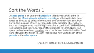 Sort the Words 1
A space probe is an unpiloted spacecraft that leaves Earth’s orbit to
explore the Moon, planets, asteroids, comets, or other objects in outer
space as directed by onboard computers and/or instructions sent from
Earth. The purpose of such missions is to make scientific observations,
such as taking pictures, measuring atmospheric conditions, and collecting
soil samples, and to bring or report the data back to Earth. Numerous
space probes have been launched since the former Soviet Union first fired
Luna I towards the Moon in 1959. Probes have now visited each of the
planets in the solar system.
Engelbert, 2009, as cited in All About Words
 