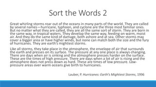 Sort the Words 2
Great whirling storms roar out of the oceans in many parts of the world. They are called
by several names—hurricane, typhoon, and cyclone are the three most familiar ones.
But no matter what they are called, they are all the same sort of storm. They are born in
the same way, in tropical waters. They develop the same way, feeding on warm, moist
air. And they do the same kind of damage, both ashore and at sea. Other storms may
cover a bigger area or have higher winds, but none can match both the size and the fury
of hurricanes. They are earth’s mightiest storms.
Like all storms, they take place in the atmosphere, the envelope of air that surrounds
the earth and presses on its surface. The pressure at any one place is always changing.
There are days when air is sinking and the atmosphere presses harder on the surface.
These are the times of high pressure. There are days when a lot of air is rising and the
atmosphere does not press down as hard. These are times of low pressure. Low-
pressure areas over warm oceans give birth to hurricanes.
Lauber, P. Hurricanes: Earth’s Mightiest Storms, 1996
 