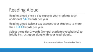 Reading Aloud
Reading aloud once a day exposes your students to an
additional 540 words per year.
Reading aloud twice a day exposes your students to more
than 1000 words per year.
Select three tier 2 words (general academic vocabulary) to
briefly instruct upon along with your read-alouds.
Recommendations from Isabel Beck
 