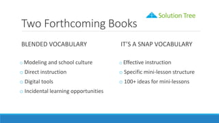 Two Forthcoming Books
BLENDED VOCABULARY
o Modeling and school culture
o Direct instruction
o Digital tools
o Incidental learning opportunities
IT’S A SNAP VOCABULARY
o Effective instruction
o Specific mini-lesson structure
o 100+ ideas for mini-lessons
 