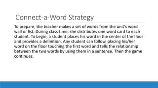 Connect-a-Word Strategy
To prepare, the teacher makes a set of words from the unit’s word
wall or list. During class time, she distributes one word card to each
student. To begin, a student places his word in the center of the floor
and provides a definition. Any student can follow, placing his/her
word on the floor touching the first word and tells the relationship
between the two words by using them in a sentence. Then the game
continues.
 