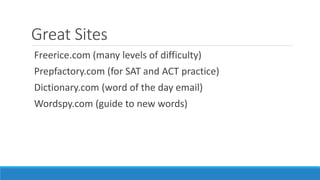 Great Sites
Freerice.com (many levels of difficulty)
Prepfactory.com (for SAT and ACT practice)
Dictionary.com (word of the day email)
Wordspy.com (guide to new words)
 