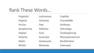 Rank These Words…
Enigmatic Lachrymose Cupidity
Peignoir Verbosity Flumadiddle
Hircine Fete Kerflooey
Sempiternity Palliative Selenology
Heptad Foist Condesplaining
Pedantic Guanciale Microvolunteerism
Natter Huitlacoche Blurbification
Wistful Mostarda Caterwaul
 
