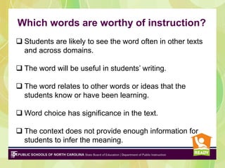 Which words are worthy of instruction?
 Students are likely to see the word often in other texts
and across domains.
 The word will be useful in students’ writing.
 The word relates to other words or ideas that the
students know or have been learning.
 Word choice has significance in the text.
 The context does not provide enough information for
students to infer the meaning.
 