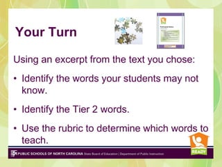 Your Turn
Using an excerpt from the text you chose:
• Identify the words your students may not
know.
• Identify the Tier 2 words.
• Use the rubric to determine which words to
teach.
 