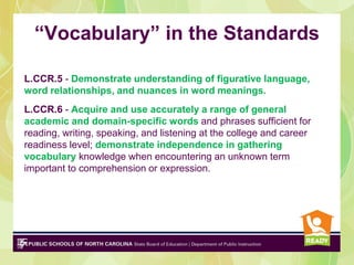 “Vocabulary” in the Standards
L.CCR.5 - Demonstrate understanding of figurative language,
word relationships, and nuances in word meanings.
L.CCR.6 - Acquire and use accurately a range of general
academic and domain-specific words and phrases sufficient for
reading, writing, speaking, and listening at the college and career
readiness level; demonstrate independence in gathering
vocabulary knowledge when encountering an unknown term
important to comprehension or expression.
 
