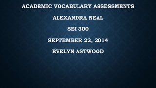 ACADEMIC VOCABULARY ASSESSMENTS 
ALEXANDRA NEAL 
SEI 300 
SEPTEMBER 22, 2014 
EVELYN ASTWOOD 
 