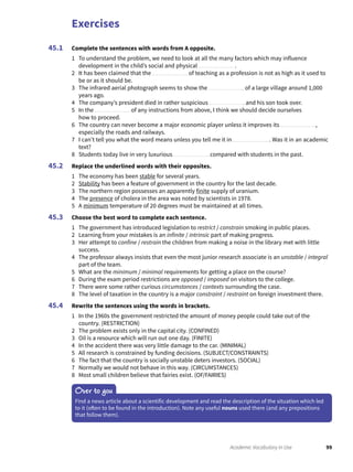 Exercises
99Academic Vocabulary in Use
Complete the sentences with words from A opposite.
1 To understand the problem, we need to look at all the many factors which may influence
development in the child’s social and physical .
2 It has been claimed that the of teaching as a profession is not as high as it used to
be or as it should be.
3 The infrared aerial photograph seems to show the of a large village around 1,000
years ago.
4 The company’s president died in rather suspicious and his son took over.
5 In the of any instructions from above, I think we should decide ourselves
how to proceed.
6 The country can never become a major economic player unless it improves its ,
especially the roads and railways.
7 I can’t tell you what the word means unless you tell me it in . Was it in an academic
text?
8 Students today live in very luxurious compared with students in the past.
Replace the underlined words with their opposites.
1 The economy has been stable for several years.
2 Stability has been a feature of government in the country for the last decade.
3 The northern region possesses an apparently finite supply of uranium.
4 The presence of cholera in the area was noted by scientists in 1978.
5 A minimum temperature of 20 degrees must be maintained at all times.
Choose the best word to complete each sentence.
1 The government has introduced legislation to restrict / constrain smoking in public places.
2 Learning from your mistakes is an infinite / intrinsic part of making progress.
3 Her attempt to confine / restrain the children from making a noise in the library met with little
success.
4 The professor always insists that even the most junior research associate is an unstable / integral
part of the team.
5 What are the minimum / minimal requirements for getting a place on the course?
6 During the exam period restrictions are opposed / imposed on visitors to the college.
7 There were some rather curious circumstances / contexts surrounding the case.
8 The level of taxation in the country is a major constraint / restraint on foreign investment there.
Rewrite the sentences using the words in brackets.
1 In the 1960s the government restricted the amount of money people could take out of the
country. (RESTRICTION)
2 The problem exists only in the capital city. (CONFINED)
3 Oil is a resource which will run out one day. (FINITE)
4 In the accident there was very little damage to the car. (MINIMAL)
5 All research is constrained by funding decisions. (SUBJECT/CONSTRAINTS)
6 The fact that the country is socially unstable deters investors. (SOCIAL)
7 Normally we would not behave in this way. (CIRCUMSTANCES)
8 Most small children believe that fairies exist. (OF/FAIRIES)
45.1
45.2
45.3
45.4
Over to you
Find a news article about a scientific development and read the description of the situation which led
to it (often to be found in the introduction). Note any useful nouns used there (and any prepositions
that follow them).
 