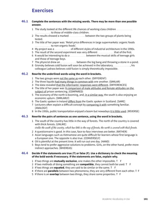 Exercises
101Academic Vocabulary in Use
Complete the sentences with the missing words. There may be more than one possible
answer.
1 The study looked at the different life chances of working-class children
to those of middle-class children.
2 The results showed a marked between the two groups of plants being
tested.
3 The title of her paper was: ‘Retail price differences in large supermarkets: organic foods
to non-organic foods’.
4 My project was a of different styles of industrial architecture in the 1990s.
5 The result of the second experiment was very different that of the first.
6 It would be interesting to do a between the musical skills of teenage girls
and those of teenage boys.
7 The physicist drew an between the big bang and throwing a stone in a pond.
8 Gronsky believes cold fusion will soon be achieved in the laboratory. , his
colleague Ladrass believes cold fusion is simply theoretically impossible.
Rewrite the underlined words using the word in brackets.
1 The two groups were not the same as each other. (DIFFERENT)
2 The three liquids had many things in common with one another. (SIMILAR)
3 The data revealed that the informants’ responses were different. (DIFFERENCES)
4 The title of her paper was ‘A comparison of male attitudes and female attitudes on the
subject of prison sentencing. (COMPARED)
5 The economy of the north is booming, and, in a similar way, the south is also enjoying an
economic upturn. (SIMILARLY)
6 The Gaelic spoken in Ireland differs from the Gaelic spoken in Scotland. [SAME]
7 Lecturers often explain a difficult concept by comparing it with something familiar.
[ANALOGY]
8 In the 1950s, public transportation enjoyed a boom but nowadays it is little used. [REVERSE]
Rewrite the pairs of sentences as one sentence, using the word in brackets.
1 The south of the country has little in the way of forests. The north of the country is covered
with thick forests. (UNLIKE)
Unlike the south of the country, which has little in the way of forests, the north is covered with thick forests.
2 A questionnaire is good. In this case, face-to-face interviews are better. (RATHER)
3 Asian languages such as Vietnamese are quite difficult for learners whose first language is
a European one. The opposite is also true. (CONVERSELY)
4 Oil is plentiful at the present time. It will run out one day. (HAND)
5 Boys tend to prefer aggressive solutions to problems. Girls, on the other hand, prefer more
indirect approaches. (WHEREAS)
Decide if the statements are true (T) or false (F). Use a dictionary to check the meaning
of the bold words if necessary. If the statements are false, explain why.
1 If two things are mutually exclusive, one makes the other impossible. T F
2 If two methods of doing something are compatible, they cannot both be used. T F
3 If two things are equated, they are said to be similar or the same. T F
4 If there are parallels between two phenomena, they are very different from each other. T F
5 If there is an overlap between two things, they share some properties. T F
46.1
46.2
46.3
46.4
 