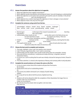 Exercises
103Academic Vocabulary in Use
Answer the questions about the adjectives in A opposite.
1 Which two adjectives have negative associations?
2 Which adjective sounds most positive and exciting and means ‘new and changing our understanding’?
3 Which two adjectives can be quite close synonyms and could be used, for example, in the phrase
to play a(n) role in the development of?
4 Which adjective has a similar meaning to the adjectives in 3 but is stronger or more extreme?
5 Which adjective means ‘the only one of its type’?
Complete the sentences using words from the box.
acknowledged evidence limited borne flawed mistaken challenged
flaws seminal credit crucial groundbreaking validity viewed
1 Nierinck gave to the input of her research associates and that they
had played a role in the project.
2 Unfortunately, these results are not out by other work in the field and you are
to claim that there is hard to support your theory. There are
in some of your calculations, and they need redoing.
3 Herbert Evensson on the of his conclusions, claiming that his data
were and were too to be reliable.
4 This superb article can be as a piece of work which has made
discoveries about the nature of cancerous cells.
Choose the best word to complete each sentence.
1 The study highlights / gives credit the need for more research.
2 I don’t find your arguments either hard / solid or convincing.
3 Unfortunately, the two studies came up with results which were not compatible / limited.
4 She wrote the first contradictory / comprehensive study of this key / misguided period of
Vietnamese history.
5 It is borne out / worth recalling that his work was initially criticised for being too limited / flawed in
scope.
6 The article underlines / is viewed as the importance of literacy and numeracy skills in early education.
Complete the second sentence so it means the same as the first.
1 It is by no means certain that all the students will pass their final exams.
By no means
2 Rarely had he met such an outstanding student.
He
3 The country has seldom witnessed such a display of public feeling.
Seldom
4 In no way will we be able to halt the process of global warming.
We
5 Students will not be allowed to defer the completion of their dissertation for longer than six
months under any circumstances.
Under no circumstances
6 We will only know the answer when we gather a lot more data.
Only when we
47.1
47.2
47.3
47.4
Over to you
Think of one discovery or development in your discipline which is usually considered groundbreaking
and write a sentence about it. Name one article or book which most people in your discipline would
consider seminal. Why is it viewed as such?
 