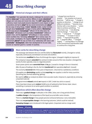 104 Academic Vocabulary in Use
Describing change48
Historical changes and their effectsA
More verbs for describing change
The exchange rate between the euro and the dollar has fluctuated recently. [changed or varied,
especially continuously and between one level and another]
The technicians modified the flow of oil through the engine. [changed it slightly to improve it]
The company’s lawyers amended the contract to take account of the new situation. [changed the
words of a text, typically a law or a legal document]
Seven power plants were converted from oil to gas. [caused to change in form or character]
After 20 years of trading in the US, the firm transferred their operations to Brazil. [moved]
The economy recovered after three years of depression. [returned to a satisfactory condition]
Oil supplies are diminishing rapidly so that acquiring new supplies is vital for many countries.
[becoming less; (formal) obtaining, getting]
We need to refine our analysis to obtain more accurate results. [improve it, especially by removing
unwanted material]
The government relaxed controls on imports in 1997. [make less strict or severe]
Plans have been drawn up to restore 50,000 acres of wetland to their former state. [return
something or someone to an earlier good condition or position]
Adjectives which often describe change
There was a gradual change in attitudes in the 1990s. [slow, over a long period of time]
A sudden change in the temperature of the liquid occurred after some minutes.
There is a marked change in how people perceive antisocial behaviour. [very noticeable]
There was no perceptible change in the learning outcomes. [which could be noticed]
Sweeping changes were introduced in the legal system. [important and on a large scale]
B
C
Common Mistake
A change in temperature/behaviour, etc. suggests a process by which the thing has become different.
A change of approach/government/clothing, etc. suggests the substitution of one thing for another.
1
change from one form to
another 2
the situation as it was at
that time 3
left for ever 4
change in
position or direction 5
change to suit
different conditions 6
become more
familiar with a new situation 7
action
taken to achieve something 8
in
a very basic way 9
not allowing
them to change 10
more and
more 11
removal of 12
changed
completely 13
increase in size or
extent 14
improved the quality
of 15
powerful effect 16
changed
slightly 17
causing little or no damage
to the environment and therefore able
to continue for a long time
The transition1
from agriculture to industry challenged the economic and
political status quo2
in many countries. Millions of people abandoned3
villages and rural areas and moved into cities. The shift4
away from self-
sufﬁciency meant most people became dependent to some degree on large
corporations and had to adapt5
to new social environments and adjust6
to new ways of doing things. A move7
towards smaller, nuclear families
brought about fundamental8
changes in family patterns. Maintaining9
the old ways became increasingly10
difﬁcult. On the other hand, the
elimination11
of diseases such as smallpox transformed12
millions of
people’s lives, and the expansion13
of healthcare in many countries
saved countless lives. Technology enhanced14
life in various ways. For
many people, nonetheless, the negative impactl5
of technology on the
environment alteredl6
the way we think of our relationship with nature, and
sustainable17
development, rather than development for its own sake,
became an important goal for a number of countries.
 