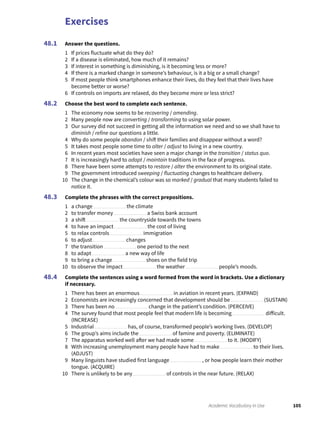 Exercises
105Academic Vocabulary in Use
Answer the questions.
1 If prices fluctuate what do they do?
2 If a disease is eliminated, how much of it remains?
3 If interest in something is diminishing, is it becoming less or more?
4 If there is a marked change in someone’s behaviour, is it a big or a small change?
5 If most people think smartphones enhance their lives, do they feel that their lives have
become better or worse?
6 If controls on imports are relaxed, do they become more or less strict?
Choose the best word to complete each sentence.
1 The economy now seems to be recovering / amending.
2 Many people now are converting / transforming to using solar power.
3 Our survey did not succeed in getting all the information we need and so we shall have to
diminish / refine our questions a little.
4 Why do some people abandon / shift their families and disappear without a word?
5 It takes most people some time to alter / adjust to living in a new country.
6 In recent years most societies have seen a major change in the transition / status quo.
7 It is increasingly hard to adapt / maintain traditions in the face of progress.
8 There have been some attempts to restore / alter the environment to its original state.
9 The government introduced sweeping / fluctuating changes to healthcare delivery.
10 The change in the chemical’s colour was so marked / gradual that many students failed to
notice it.
Complete the phrases with the correct prepositions.
1 a change the climate
2 to transfer money a Swiss bank account
3 a shift the countryside towards the towns
4 to have an impact the cost of living
5 to relax controls immigration
6 to adjust changes
7 the transition one period to the next
8 to adapt a new way of life
9 to bring a change shoes on the field trip
10 to observe the impact the weather people’s moods.
Complete the sentences using a word formed from the word in brackets. Use a dictionary
if necessary.
1 There has been an enormous in aviation in recent years. (EXPAND)
2 Economists are increasingly concerned that development should be (SUSTAIN)
3 There has been no change in the patient’s condition. (PERCEIVE)
4 The survey found that most people feel that modern life is becoming difficult.
(INCREASE)
5 Industrial has, of course, transformed people’s working lives. (DEVELOP)
6 The group’s aims include the of famine and poverty. (ELIMINATE)
7 The apparatus worked well after we had made some to it. (MODIFY)
8 With increasing unemployment many people have had to make to their lives.
(ADJUST)
9 Many linguists have studied first language , or how people learn their mother
tongue. (ACQUIRE)
10 There is unlikely to be any of controls in the near future. (RELAX)
48.1
48.2
48.3
48.4
 