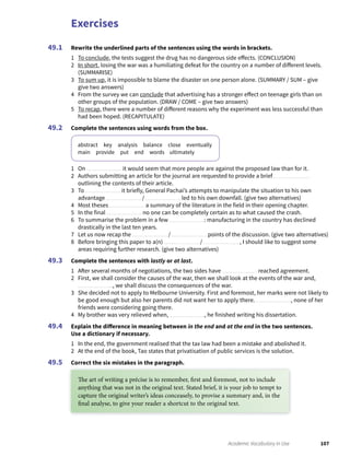 Exercises
107Academic Vocabulary in Use
Rewrite the underlined parts of the sentences using the words in brackets.
1 To conclude, the tests suggest the drug has no dangerous side effects. (CONCLUSION)
2 In short, losing the war was a humiliating defeat for the country on a number of different levels.
(SUMMARISE)
3 To sum up, it is impossible to blame the disaster on one person alone. (SUMMARY / SUM – give
give two answers)
4 From the survey we can conclude that advertising has a stronger effect on teenage girls than on
other groups of the population. (DRAW / COME – give two answers)
5 To recap, there were a number of different reasons why the experiment was less successful than
had been hoped. (RECAPITULATE)
Complete the sentences using words from the box.
abstract key analysis balance close eventually
main provide put end words ultimately
1 On it would seem that more people are against the proposed law than for it.
2 Authors submitting an article for the journal are requested to provide a brief
outlining the contents of their article.
3 To it briefly, General Pachai’s attempts to manipulate the situation to his own
advantage / led to his own downfall. (give two alternatives)
4 Most theses a summary of the literature in the field in their opening chapter.
5 In the final no one can be completely certain as to what caused the crash.
6 To summarise the problem in a few : manufacturing in the country has declined
drastically in the last ten years.
7 Let us now recap the / points of the discussion. (give two alternatives)
8 Before bringing this paper to a(n) / , I should like to suggest some
areas requiring further research. (give two alternatives)
Complete the sentences with lastly or at last.
1 After several months of negotiations, the two sides have reached agreement.
2 First, we shall consider the causes of the war, then we shall look at the events of the war and,
, we shall discuss the consequences of the war.
3 She decided not to apply to Melbourne University. First and foremost, her marks were not likely to
be good enough but also her parents did not want her to apply there. , none of her
friends were considering going there.
4 My brother was very relieved when, , he finished writing his dissertation.
Explain the difference in meaning between in the end and at the end in the two sentences.
Use a dictionary if necessary.
1 In the end, the government realised that the tax law had been a mistake and abolished it.
2 At the end of the book, Tao states that privatisation of public services is the solution.
Correct the six mistakes in the paragraph.
49.1
49.2
49.3
49.4
49.5
The art of writing a précise is to remember, first and foremost, not to include
anything that was not in the original text. Stated brief, it is your job to tempt to
capture the original writer’s ideas conceasely, to provise a summary and, in the
final analyse, to give your reader a shortcut to the original text.
 