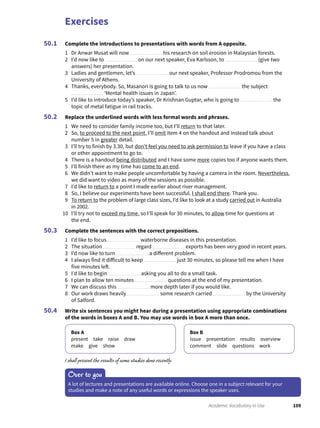 Exercises
109Academic Vocabulary in Use
Complete the introductions to presentations with words from A opposite.
1 Dr Anwar Musat will now his research on soil erosion in Malaysian forests.
2 I’d now like to on our next speaker, Eva Karlsson, to (give two
answers) her presentation.
3 Ladies and gentlemen, let’s our next speaker, Professor Prodromou from the
University of Athens.
4 Thanks, everybody. So, Masanori is going to talk to us now the subject
‘Mental health issues in Japan’.
5 I’d like to introduce today’s speaker, Dr Krishnan Guptar, who is going to the
topic of metal fatigue in rail tracks.
Replace the underlined words with less formal words and phrases.
1 We need to consider family income too, but I’ll return to that later.
2 So, to proceed to the next point, I’ll omit item 4 on the handout and instead talk about
number 5 in greater detail.
3 I’ll try to finish by 3.30, but don’t feel you need to ask permission to leave if you have a class
or other appointment to go to.
4 There is a handout being distributed and I have some more copies too if anyone wants them.
5 I’ll finish there as my time has come to an end.
6 We didn’t want to make people uncomfortable by having a camera in the room. Nevertheless,
we did want to video as many of the sessions as possible.
7 I’d like to return to a point I made earlier about river management.
8 So, I believe our experiments have been successful. I shall end there. Thank you.
9 To return to the problem of large class sizes, I’d like to look at a study carried out in Australia
in 2002.
10 I’ll try not to exceed my time, so I’ll speak for 30 minutes, to allow time for questions at
the end.
Complete the sentences with the correct prepositions.
1 I’d like to focus waterborne diseases in this presentation.
2 The situation regard exports has been very good in recent years.
3 I’d now like to turn a different problem.
4 I always find it difficult to keep just 30 minutes, so please tell me when I have
five minutes left.
5 I’d like to begin asking you all to do a small task.
6 I plan to allow ten minutes questions at the end of my presentation.
7 We can discuss this more depth later if you would like.
8 Our work draws heavily some research carried by the University
of Salford.
Write six sentences you might hear during a presentation using appropriate combinations
of the words in boxes A and B. You may use words in box A more than once.
Box A
present take raise draw
make give show
Box B
issue presentation results overview
comment slide questions work
I shall present the results of some studies done recently.
50.1
50.2
50.3
50.4
Over to you
A lot of lectures and presentations are available online. Choose one in a subject relevant for your
studies and make a note of any useful words or expressions the speaker uses.
 