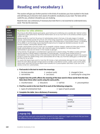 110 Academic Vocabulary in Use
Reading and vocabulary 1
This section will give you further practice in the kinds of vocabulary you have studied in this book
and will help you to become more aware of academic vocabulary as you read. The texts will be
useful for you, whatever discipline you are studying.
Read the text. Use a dictionary if necessary but note that it is not essential to understand every
word. Then do the exercises.
1 Find words in the text to match the meanings.
1 the best possible
2 not extreme
3 produce (verb)
4 use (noun)
5 changed in form
6 continuing for a long time
2 Explain how the prefix affects the meaning of the base word in these words from the text.
Note down three other words using the same prefix.
1 misinformation 2 kilocalorie 3 half-full 4 precompetition
3 Find five words in the text that fit in each of the following categories.
1 types of carbohydrate food 2 types of sports people
4 Complete the table. Use a dictionary if necessary.
noun verb adjective
require
limiting
beneficial
intensity
simple
digestion
Language help
Once you have read and understood the content of a text, look over it again and check that you know
the different forms of important words in it, as in the table above.
HOME
HEALTH
FITNESS
NUTRITION
EXERCISE
Nutrition for elite athletes
Becoming an elite athlete requires good genes, good training and conditioning and a sensible diet. Optimal nutrition
is essential for peak performance. Nutritional misinformation can do as much harm to the ambitious athlete as good
nutrition can help.
Athletes beneﬁt the most from the amount of carbohydrates stored in the body. In the early stages of moderate
exercise, carbohydrates provide 40 to 50 per cent of the energy requirement. Carbohydrates yield more energy per
unit of oxygen consumed than fats. Because oxygen often is the limiting factor in long duration events, it is beneﬁcial
for the athlete to use the energy source requiring the least amount of oxygen per kilocalorie produced. As work
intensity increases, carbohydrate utilization rises.
Complex carbohydrates come from foods such as spaghetti, potatoes, lasagna, cereals and other grain products.
Simple carbohydrates are found in fruits, milk, honey and sugar. During digestion, the body breaks down
carbohydrates to glucose and stores it in the muscles as glycogen.
During exercise, the glycogen is converted back to glucose and is used for energy. The ability to sustain prolonged
vigorous exercise is directly related to initial levels of muscle glycogen. The body stores a limited amount of
carbohydrate in the muscles and liver. If the event lasts for less than 90 minutes, the glycogen stored in the muscle is
enough to supply the needed energy. Extra carbohydrates will not help, any more than adding gas to a half-full tank
will make the car go faster.
For events that require heavy work for more than 90 minutes, a high-carbohydrate diet eaten for two to three days
before the event allows glycogen storage spaces to be ﬁlled. Long distance runners, cyclists, cross-country skiers,
canoe racers, swimmers and soccer players report beneﬁts from a precompetition diet where 70 per cent of the
calories comes from carbohydrates.
 