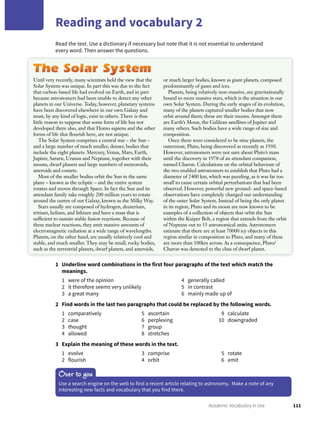 111Academic Vocabulary in Use
Reading and vocabulary 2
Read the text. Use a dictionary if necessary but note that it is not essential to understand
every word. Then answer the questions.
1 Underline word combinations in the first four paragraphs of the text which match the
meanings.
1 were of the opinion
2 it therefore seems very unlikely
3 a great many
4 generally called
5 in contrast
6 mainly made up of
2 Find words in the last two paragraphs that could be replaced by the following words.
1 comparatively
2 case
3 thought
4 allowed
5 ascertain
6 perplexing
7 group
8 stretches
9 calculate
10 downgraded
3 Explain the meaning of these words in the text.
1 evolve
2 flourish
3 comprise
4 orbit
5 rotate
6 emit
Over to you
Use a search engine on the web to find a recent article relating to astronomy. Make a note of any
interesting new facts and vocabulary that you find there.
Until very recently, many scientists held the view that the
Solar System was unique. In part this was due to the fact
that carbon-based life had evolved on Earth, and in part
because astronomers had been unable to detect any other
planets in our Universe. Today, however, planetary systems
have been discovered elsewhere in our own Galaxy and
must, by any kind of logic, exist in others. There is thus
little reason to suppose that some form of life has not
developed there also, and that Homo sapiens and the other
forms of life that ﬂourish here, are not unique.
The Solar System comprises a central star – the Sun –
and a large number of much smaller, denser, bodies that
include the eight planets: Mercury, Venus, Mars, Earth,
Jupiter, Saturn, Uranus and Neptune, together with their
moons, dwarf planets and large numbers of meteoroids,
asteroids and comets.
Most of the smaller bodies orbit the Sun in the same
plane – known as the ecliptic – and the entire system
rotates and moves through Space. In fact the Sun and its
attendant family take roughly 200 million years to rotate
around the centre of our Galaxy, known as the Milky Way.
Stars usually are composed of hydrogen, deuterium,
tritium, helium, and lithium and have a mass that is
sufﬁcient to sustain stable fusion reactions. Because of
these nuclear reactions, they emit massive amounts of
electromagnetic radiation at a wide range of wavelengths.
Planets, on the other hand, are usually relatively cool and
stable, and much smaller. They may be small, rocky bodies,
such as the terrestrial planets, dwarf planets, and asteroids,
or much larger bodies, known as giant planets, composed
predominantly of gases and ices.
Planets, being relatively non-massive, are gravitationally
bound to more massive stars, which is the situation in our
own Solar System. During the early stages of its evolution,
many of the planets captured smaller bodies that now
orbit around them; these are their moons. Amongst them
are Earth’s Moon, the Galilean satellites of Jupiter and
many others. Such bodies have a wide range of size and
composition.
Once there were considered to be nine planets, the
outermost, Pluto, being discovered as recently as 1930.
However, astronomers were not sure about Pluto’s mass
until the discovery in 1978 of an attendant companion,
named Charon. Calculations on the orbital behaviour of
the two enabled astronomers to establish that Pluto had a
diameter of 2400 km, which was puzzling, as it was far too
small to cause certain orbital perturbations that had been
observed. However, powerful new ground- and space-based
observations have completely changed our understanding
of the outer Solar System. Instead of being the only planet
in its region, Pluto and its moon are now known to be
examples of a collection of objects that orbit the Sun
within the Kuiper Belt, a region that extends from the orbit
of Neptune out to 55 astronomical units. Astronomers
estimate that there are at least 70000 icy objects in this
region similar in composition to Pluto, and many of these
are more than 100km across. As a consequence, Pluto/
Charon was demoted to the class of dwarf planet.
 