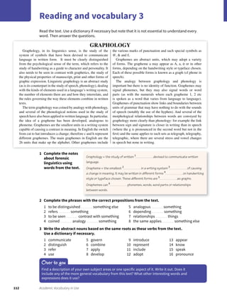 112 Academic Vocabulary in Use
Read the text. Use a dictionary if necessary but note that it is not essential to understand every
word. Then answer the questions.
Reading and vocabulary 3
1 Complete the notes
about forensic
linguistics using
words from the text.
2 Complete the phrases with the correct prepositions from the text.
1 to be distinguished something else
2 refers something
3 to be seen contrast with something
4 coined analogy something
5 analogous something
6 depending something
7 relationships things
8 the same applies something else
3 Write the abstract nouns based on the same roots as these verbs from the text.
Use a dictionary if necessary.
1 communicate
2 distinguish
3 refer
4 use
5 govern
6 combine
7 apply
8 develop
9 introduce
10 represent
11 include
12 adopt
13 appear
14 know
15 speak
16 pronounce
Graphology = the study of written 1
devised to communicate written
language.
Grapheme = the smallest 2
in a writing system 3
of causing
a change in meaning. It may be written in diﬀerent forms 4
on handwriting
style or typeface chosen. These diﬀerent forms are 5
as graphs.
Graphemes can 6
phonemes, words, word parts or relationships
between words.
Over to you
Find a description of your own subject areas or one specific aspect of it. Write it out. Does it
include any of the more general vocabulary from this text? What other interesting words and
expressions does it use?
Graphology, in its linguistics sense, is the study of the
system of symbols that have been devised to communicate
language in written form. It must be clearly distinguished
from the psychological sense of the term, which refers to the
study of handwriting as a guide to character and personality. It
also needs to be seen in contrast with graphetics, the study of
the physical properties of manuscript, print and other forms of
graphic expression. Linguistic graphology is an abstract study
(as is its counterpart in the study of speech, phonology), dealing
with the kinds of elements used in a language’s writing system,
the number of elements there are and how they interrelate, and
the rules governing the way these elements combine in written
texts.
The term graphology was coined by analogy with phonology,
and several of the phonological notions used in the study of
speech have also been applied to written language. In particular,
the idea of a grapheme has been developed, analogous to
phoneme. Graphemes are the smallest units in a writing system
capable of causing a contrast in meaning. In English the switch
from cat to hat introduces a change; therefore c and h represent
different graphemes. The main graphemes in English are the
26 units that make up the alphabet. Other graphemes include
the various marks of punctuation and such special symbols as
@, & and £.
Graphemes are abstract units, which may adopt a variety
of forms. The grapheme a may appear as A, a, a or in other
forms, depending on the handwriting style or typeface chosen.
Each of these possible forms is known as a graph (cf phone in
speech).
The analogy between graphology and phonology is
important but there is no identity of function. Graphemes may
signal phonemes, but they may also signal words or word
parts (as with the numerals where each grapheme 1, 2 etc
is spoken as a word that varies from language to language).
Graphemes of punctuation show links and boundaries between
units of grammar that may have nothing to do with the sounds
of speech (notably the use of the hyphen). And several of the
morphological relationships between words are conveyed by
graphology more clearly than phonology: for example the link
between sign and signature is closer in writing than in speech
(where the g is pronounced in the second word but not in the
ﬁrst) and the same applies to such sets as telegraph, telegraphy,
telegraphic, where there are several stress and vowel changes
in speech but none in writing.
GRAPHOLOGY
 