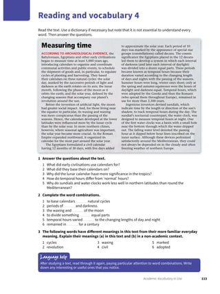 113Academic Vocabulary in Use
Reading and vocabulary 4
Language help
After studying a text, read through it again, paying particular attention to word combinations. Write
down any interesting or useful ones that you notice.
Measuring time
ACCORDING TO ARCHAEOLOGICAL EVIDENCE, the
Babylonians, Egyptians and other early civilizations
began to measure time at least 5,000 years ago,
introducing calendars to organize and coordinate
communal activities and public events, to schedule
the shipment of goods and, in particular, to regulate
cycles of planting and harvesting. They based
their calendars on three natural cycles: the solar
day, marked by the successive periods of light and
darkness as the earth rotates on its axis; the lunar
month, following the phases of the moon as it
orbits the earth; and the solar year, deﬁned by the
changing seasons that accompany our planet’s
revolution around the sun.
Before the invention of artiﬁcial light, the moon
had greater social impact. And, for those living near
the equator in particular, its waxing and waning
was more conspicuous than the passing of the
seasons. Hence, the calendars developed at the lower
latitudes were inﬂuenced more by the lunar cycle
than by the solar year. In more northern climes,
however, where seasonal agriculture was important,
the solar year became more crucial. As the Roman
Empire expanded northward, it organized its
calendar for the most part around the solar year.
The Egyptians formulated a civil calendar
having 12 months of 30 days, with ﬁve days added
to approximate the solar year. Each period of 10
days was marked by the appearance of special star
groups (constellations) called decans. The cosmic
signiﬁcance the Egyptians placed in the 12 decans
led them to develop a system in which each interval
of darkness (and later each interval of daylight)
was divided into a dozen equal parts. These periods
became known as temporal hours because their
duration varied according to the changing length
of days and nights with the passing of the seasons.
Summer hours were long, winter ones short; only at
the spring and autumn equinoxes were the hours of
daylight and darkness equal. Temporal hours, which
were adopted by the Greeks and then the Romans
(who spread them throughout Europe), remained in
use for more than 2,500 years.
Ingenious inventors devised sundials, which
indicate time by the length or direction of the sun’s
shadow, to track temporal hours during the day. The
sundial’s nocturnal counterpart, the water clock, was
designed to measure temporal hours at night. One
of the ﬁrst water clocks was a basin with a small hole
near the bottom through which the water dripped
out. The falling water level denoted the passing
hour as it dipped below hour lines inscribed on the
inner surface. Although these devices performed
satisfactorily around the Mediterranean, they could
not always be depended on in the cloudy and often
freezing weather of northern Europe.
1 Answer the questions about the text.
1 What did early civilisations use calendars for?
2 What did they base their calendars on?
3 Why did the lunar calendar have more significance in the tropics?
4 How do temporal hours differ from ‘normal’ hours?
5 Why do sundials and water clocks work less well in northern latitudes than round the
Mediterranean?
2 Complete the word combinations.
1 to base calendars natural cycles
2 periods of and darkness
3 the waxing and of the moon
4 to divide something equal parts
5 temporal hours varied to the changing lengths of day and night
6 remained in for a century
3 The following words have different meanings in this text from their more familiar everyday
meaning. Explain their meanings (a) in this text and (b) in a non-academic context.
1 cycles
2 revolution
3 waxing
4 civil
5 marked
6 adopted
Read the text. Use a dictionary if necessary but note that it is not essential to understand every
word. Then answer the questions.
 