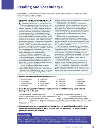 115Academic Vocabulary in Use
Reading and vocabulary 6
Read the text. Use a dictionary if necessary but note that it is not essential to understand every
word. Then answer the questions.
1 Explain the meanings of these words in the text.
1 commonplace
2 annotating
3 predominantly
4 consume
5 multiplicity
6 ubiquity
7 dumb down
8 pretty up
9 asserting
10 selective
11 cognitive
12 augment
13 proximity
14 inferences
15 emerge
16 laboriously
2 Read this paragraph from the text. Try to complete it with the missing words without
looking back at the text.
Treated broadly, a visualisation is a 1
of something that preserves, at least in 2
,
some of the inherent visual or spatial information of the 3
, such as its shape, colour,
texture, size, or spatial orientation. This 4
might be represented quite directly, in the
5
of road maps or diagrams for constructing furniture, or more abstractly, as is seen with
line graphs or Venn 6
3 Choose ten words and expressions from the text that you would like to learn. Write them
in your vocabulary notebook in a way that will help you learn them – in a context that is
personally meaningful, perhaps.
Language help
When you work on a text, prepare some exercises of your own to help you learn vocabulary from it.
These could focus on meanings, on word combinations or on words formed from the same root as
words in the text. Do the exercises a few days after reading the text as useful revision of its language.
SEEING THINGS DIFFERENTLY
Visualisations surround us as we work, play and learn.
Enter a typical classroom and you will ﬁnd the walls
covered with pictures, photographs, cartoons, diagrams,
maps and graphs. But the world is changing. Interactive
whiteboards are now commonplace and teachers project
animations onto them while annotating and describing
the images for the students. Textbooks are no longer
predominantly textual, but are rich with images, and their
digital versions burst with videos and multimedia. Graphs
need not only be constructed by calculating values from an
equation, organising them in a table and then translating
them to paper. Now anyone can draw them using software.
We can even grab part of the line and see the equation
change as a result. And students in the classrooms do not
just consume visualisations produced by others, but sketch
their ideas, upload videos they have created and summarise
their understanding using mind-mapping software. It is
perhaps only within formal assessments that we continue to
place so much emphasis on written expression.
Given the multiplicity and ubiquity of visual
representations, it seems sensible to ask whether this is
a good thing for education. Are students beneﬁting from
visualisations as they learn languages, study mathematics
or develop their understanding of scientiﬁc practices? Or,
instead, have we dumbed down and prettied up education
without considering the consequences?
As ever, the answer is nuanced. There are distinct
beneﬁts to learning with visualisations, but it is more
complicated than simply asserting that ‘a picture is worth
a thousand words’ and hoping for the best. As we continue
to move into an increasingly visual digital future, what do
we know about learning with visualisations that can help us
design better educational experiences?
Treated broadly, a visualisation is a representation
of something that preserves, at least in part, some of the
inherent visual or spatial information of the original, such
as its shape, colour, texture, size, or spatial orientation.
This information might be represented quite directly, in the
case of road maps or diagrams for constructing furniture,
or more abstractly, as is seen with line graphs or Venn
diagrams.
Visualisations are always selective and can also
exaggerate or add extra information. When we look at a
road map, for example, we do not want to see every bend
and twist in the road, nor every tree or house a street passes
by, but we do value artiﬁcial colouring to indicate whether
it is a narrow or wider road.
There are cognitive advantages to this. Visualisations
can augment our memory, for example. When we represent
information externally, rather than trying to remember it,
we free up our short-term memory so that it can be used
more efﬁciently. Imagine trying to remember a series of
directions when ﬁnding your way around a new city, rather
than simply looking at a map. We also tend to remember
things that have been represented visually as well as
verbally over the long term.
Visualisations organise information more efﬁciently,
grouping relevant elements by physical proximity or by
other forms of visual cues such as colour or connecting
lines. As a consequence, when we inspect a visualisation
as opposed to written description, we do not have to work
hard to ﬁnd related information, and any inferences seem to
emerge, rather than having to be laboriously constructed.
 