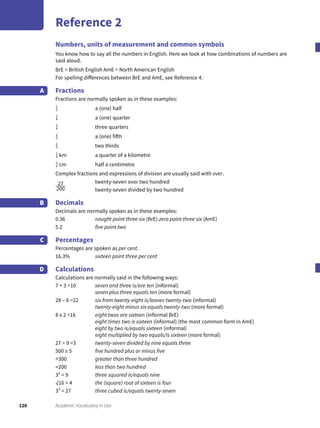 120 Academic Vocabulary in Use
Reference 2
Numbers, units of measurement and common symbols
You know how to say all the numbers in English. Here we look at how combinations of numbers are
said aloud.
BrE = British English AmE = North American English
For spelling differences between BrE and AmE, see Reference 4.
Fractions
Fractions are normally spoken as in these examples:
1
2 a (one) half
1
4 a (one) quarter
3
4 three quarters
1
5 a (one) fifth
2
3 two thirds
1
4 km a quarter of a kilometre
1
2 cm half a centimetre
Complex fractions and expressions of division are usually said with over.
27
200
twenty-seven over two hundred
twenty-seven divided by two hundred
Decimals
Decimals are normally spoken as in these examples:
0.36 nought point three six (BrE) zero point three six (AmE)
5.2 five point two
Percentages
Percentages are spoken as per cent.
16.3% sixteen point three per cent
Calculations
Calculations are normally said in the following ways:
7 + 3 =10 seven and three is/are ten (informal)
seven plus three equals ten (more formal)
28 – 6 =22 six from twenty-eight is/leaves twenty-two (informal)
twenty-eight minus six equals twenty-two (more formal)
8 x 2 =16 eight twos are sixteen (informal BrE)
eight times two is sixteen (informal) (the most common form in AmE)
eight by two is/equals sixteen (informal)
eight multiplied by two equals/is sixteen (more formal)
27 ÷ 9 =3 twenty-seven divided by nine equals three
500 ± 5 five hundred plus or minus five
>300 greater than three hundred
<200 less than two hundred
32
= 9 three squared is/equals nine
√16 = 4 the (square) root of sixteen is four
33
= 27 three cubed is/equals twenty-seven
A
B
C
D
 