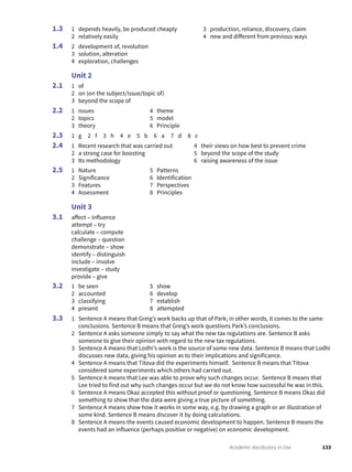 133Academic Vocabulary in Use
1 depends heavily, be produced cheaply
2 relatively easily
3 production, reliance, discovery, claim
4 new and different from previous ways
2 development of, revolution
3 solution, alteration
4 exploration, challenges
Unit 2
1 of
2 on (on the subject/issue/topic of)
3 beyond the scope of
1 issues
2 topics
3 theory
4 theme
5 model
6 Principle
1 g 2 f 3 h 4 e 5 b 6 a 7 d 8 c
1 Recent research that was carried out
2 a strong case for boosting
3 Its methodology
4 their views on how best to prevent crime
5 beyond the scope of the study
6 raising awareness of the issue
1 Nature
2 Significance
3 Features
4 Assessment
5 Patterns
6 Identification
7 Perspectives
8 Principles
Unit 3
affect – influence
attempt – try
calculate – compute
challenge – question
demonstrate – show
identify – distinguish
include – involve
investigate – study
provide – give
1 be seen
2 accounted
3 classifying
4 present
5 show
6 develop
7 establish
8 attempted
1 Sentence A means that Greig’s work backs up that of Park; in other words, it comes to the same
conclusions. Sentence B means that Greig’s work questions Park’s conclusions.
2 Sentence A asks someone simply to say what the new tax regulations are. Sentence B asks
someone to give their opinion with regard to the new tax regulations.
3 Sentence A means that Lodhi’s work is the source of some new data. Sentence B means that Lodhi
discusses new data, giving his opinion as to their implications and significance.
4 Sentence A means that Titova did the experiments himself. Sentence B means that Titova
considered some experiments which others had carried out.
5 Sentence A means that Lee was able to prove why such changes occur. Sentence B means that
Lee tried to find out why such changes occur but we do not know how successful he was in this.
6 Sentence A means Okaz accepted this without proof or questioning. Sentence B means Okaz did
something to show that the data were giving a true picture of something.
7 Sentence A means show how it works in some way, e.g. by drawing a graph or an illustration of
some kind. Sentence B means discover it by doing calculations.
8 Sentence A means the events caused economic development to happen. Sentence B means the
events had an influence (perhaps positive or negative) on economic development.
1.3
1.4
2.1
2.2
2.3
2.4
2.5
3.1
3.2
3.3
 