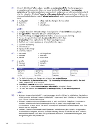 134 Academic Vocabulary in Use
Erikson’s (2005) book 1
offers / gives / provides an explanation of / for the changing patterns
of educational achievement in children of poorer families. She 2
undertakes / carries out an
exploration of the relationship between income, family background and achievement at school and
in further education. The book 3
gives / provides a description of a study carried out in 12 inner-city
neighbourhoods. Erikson’s research 4
places / put emphasis on the importance of support within the
home.
1 investigation
2 illustration
3 analysis
4 effect (note the change in the first letter)
5 attempt
6 classification
Unit 4
1 A lengthy discussion of the advantages of solar power is not relevant to this essay topic.
2 It is typical of the disease for it to start with an itchy rash.
3 This methodology is not appropriate to the kind of research you are planning.
4 The use of original metaphors is characteristic of the writer’s style.
5 Relative to previous explanations, this theory is quite persuasive.
6 Dark hair and eyes are common to all people from the region.
1 apparent discrepancy
2 principal cause
3 rigorous methodology
4 potential problem
1 inaccurate
2 complex
3 precise
4 an insignificant
5 concrete
6 qualitative
1 specific
2 rigorous
3 potential
4 qualitative
5 complex
6 rough
adjective noun adjective noun
appropriate appropriacy complex complexity
significant significance accurate accuracy
precise precision rigorous rigour
2 The slight discrepancy in the two sets of figures has no significance.
3 The complexity of the poet’s language / The complexity of the language used by the poet
makes his work difficult to interpret.
4 Precision is essential when taking measurements.
5 The later part of the book will have more relevance for next year’s course.
6 The tutor was pleased with the simplicity and appropriacy of our research proposal.
Unit 5
1 Sentence A means that Heinrich’s experiments were largely criticised or criticised on the whole on
ethical grounds. Sentence B means that Heinrich’s experiments were criticised on ethical grounds
more than on for any other reasons.
2 Sentence A means that the results were rather or fairly surprising in view of the circumstances.
Sentence B means that the results were particularly or greatly surprising in view of the
circumstances. In other words, the results in the second sentence surprised the writer more than
those in the first sentence.
3 Sentence A means that the new rules have a direct impact on first year students as opposed to
students from other years, who may either be indirectly affected or not affected at all. Sentence
B means that the new rules affect first year students more than students from other years, even
though other years may be affected.
3.4
3.5
4.1
4.2
4.3
4.4
4.5
4.6
5.1
 