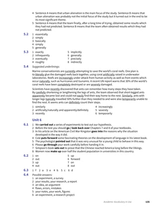 135Academic Vocabulary in Use
4 Sentence A means that urban alienation is the main focus of the study. Sentence B means that
urban alienation was probably not the initial focus of the study but it turned out in the end to be
its most significant theme.
5 Sentence A means that the team finally, after a long time of trying, obtained some results which
they had not predicted. Sentence B means that the team often obtained results which they had
not predicted.
1 essentially
2 simply
3 basically
4 simply
5 generally
1 exactly
2 infrequently
3 eventually
4 roughly
5 implicitly
6 generally
7 precisely
8 indirectly
Suggested underlinings:
Marine conservationists are currently attempting to save the world’s coral reefs. One plan is
to literally glue the damaged reefs back together, using coral artificially raised in underwater
laboratories. Reefs are increasingly under attack from human activity as well as from events which
occur naturally, such as hurricanes and tsunamis. A recent UN report warns that 30% of the world’s
coral reefs have been completely destroyed or are severely damaged.
Scientists have recently discovered that ants can remember how many steps they have taken.
By carefully shortening or lengthening the legs of ants, the team observed that short-legged ants
apparently became lost and could not easily find their way home to the nest. Similarly, ants with
longer legs typically travelled 50% further than they needed to and were also temporarily unable to
find the nest. It seems ants can definitely count their steps.
1 similarly
2 artificially/naturally and apparently/definitely
3 recently
4 increasingly
5 severely
6 temporarily
Unit 6
1 We carried out a series of experiments to test out our hypothesis.
2 Before the test you should go / look back over Chapters 7 and 8 of your textbooks.
3 In his article on the American Civil War Kingston goes into the reasons why the situation
developed in the way it did.
4 Cole puts forward some fascinating theories on the development of language in his latest book.
5 The psychologist pointed out that it was very unusual for a young child to behave in this way.
6 Please go through your work carefully before handing it in.
7 Simpson’s book sets out to prove that the Chinese reached America long before the Vikings.
8 Women now make up over half the student population in universities in this country.
1 on
2 out
3 up
4 out
5 up
6 forward
7 on
8 out
1 f 2 a 3 e 4 b 5 c 6 d
Possible answers:
1 an experiment, a survey
2 your results, your research, a report
3 an idea, an argument
4 flaws, errors, mistakes
5 your notes, your work, figures
6 an experiment, a research project
5.2
5.3
5.4
6.1
6.2
6.3
6.4
 