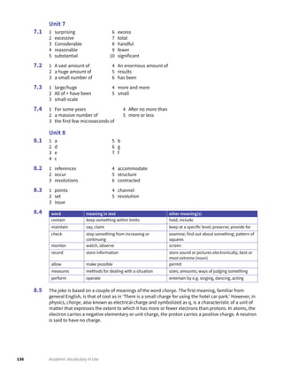 136 Academic Vocabulary in Use
Unit 7
1 surprising
2 excessive
3 Considerable
4 reasonable
5 substantial
6 excess
7 total
8 handful
9 fewer
10 significant
1 A vast amount of
2 a huge amount of
3 a small number of
4 An enormous amount of
5 results
6 has been
1 large/huge
2 All of + have been
3 small-scale
4 more and more
5 small
1 For some years
2 a massive number of
3 the first few microseconds of
4 After no more than
5 more or less
Unit 8
1 a
2 d
3 e
4 c
5 b
6 g
7 f
1 references
2 occur
3 revolutions
4 accommodate
5 structure
6 contracted
1 points
2 set
3 issue
4 channel
5 revolution
word meaning in text other meaning(s)
contain keep something within limits hold, include
maintain say, claim keep at a specific level; preserve; provide for
check stop something from increasing or
continuing
examine; find out about something; pattern of
squares
monitor watch, observe screen
record store information store sound or pictures electronically; best or
most extreme (noun)
allow make possible permit
measures methods for dealing with a situation sizes; amounts; ways of judging something
perform operate entertain by e.g. singing, dancing, acting
The joke is based on a couple of meanings of the word charge. The first meaning, familiar from
general English, is that of cost as in ‘There is a small charge for using the hotel car park.’ However, in
physics, charge, also known as electrical charge and symbolized as q, is a characteristic of a unit of
matter that expresses the extent to which it has more or fewer electrons than protons. In atoms, the
electron carries a negative elementary or unit charge, the proton carries a positive charge. A neutron
is said to have no charge.
7.1
7.2
7.3
7.4
8.1
8.2
8.3
8.4
8.5
 