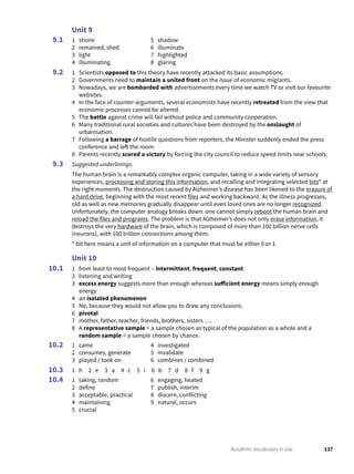 137Academic Vocabulary in Use
Unit 9
1 shone
2 remained, shed
3 light
4 illuminating
5 shadow
6 illuminate
7 highlighted
8 glaring
1 Scientists opposed to this theory have recently attacked its basic assumptions.
2 Governments need to maintain a united front on the issue of economic migrants.
3 Nowadays, we are bombarded with advertisements every time we watch TV or visit our favourite
websites.
4 In the face of counter-arguments, several economists have recently retreated from the view that
economic processes cannot be altered.
5 The battle against crime will fail without police and community cooperation.
6 Many traditional rural societies and cultures have been destroyed by the onslaught of
urbanisation.
7 Following a barrage of hostile questions from reporters, the Minister suddenly ended the press
conference and left the room.
8 Parents recently scored a victory by forcing the city council to reduce speed limits near schools.
Suggested underlinings:
The human brain is a remarkably complex organic computer, taking in a wide variety of sensory
experiences, processing and storing this information, and recalling and integrating selected bits* at
the right moments. The destruction caused by Alzheimer’s disease has been likened to the erasure of
a hard drive, beginning with the most recent files and working backward. As the illness progresses,
old as well as new memories gradually disappear until even loved ones are no longer recognized.
Unfortunately, the computer analogy breaks down: one cannot simply reboot the human brain and
reload the files and programs. The problem is that Alzheimer’s does not only erase information; it
destroys the very hardware of the brain, which is composed of more than 100 billion nerve cells
(neurons), with 100 trillion connections among them.
* bit here means a unit of information on a computer that must be either 0 or 1
Unit 10
1 from least to most frequent – intermittent, frequent, constant.
2 listening and writing
3 excess energy suggests more than enough whereas sufficient energy means simply enough
energy
4 an isolated phenomenon
5 No, because they would not allow you to draw any conclusions.
6 pivotal
7 mother, father, teacher, friends, brothers, sisters ….
8 A representative sample = a sample chosen as typical of the population as a whole and a
random sample = a sample chosen by chance.
1 came
2 consumes, generate
3 played / took on
4 investigated
5 invalidate
6 combines / combined
1 h 2 e 3 a 4 c 5 i 6 b 7 d 8 f 9 g
1 taking, random
2 define
3 acceptable, practical
4 maintaining
5 crucial
6 engaging, heated
7 publish, interim
8 discern, conflicting
9 natural, occurs
9.1
9.2
9.3
10.1
10.2
10.3
10.4
 