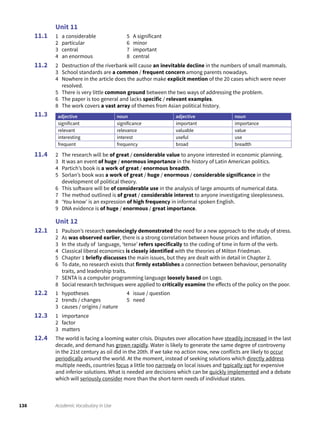 138 Academic Vocabulary in Use
Unit 11
1 a considerable
2 particular
3 central
4 an enormous
5 A significant
6 minor
7 important
8 central
2 Destruction of the riverbank will cause an inevitable decline in the numbers of small mammals.
3 School standards are a common / frequent concern among parents nowadays.
4 Nowhere in the article does the author make explicit mention of the 20 cases which were never
resolved.
5 There is very little common ground between the two ways of addressing the problem.
6 The paper is too general and lacks specific / relevant examples.
8 The work covers a vast array of themes from Asian political history.
adjective noun adjective noun
significant significance important importance
relevant relevance valuable value
interesting interest useful use
frequent frequency broad breadth
2 The research will be of great / considerable value to anyone interested in economic planning.
3 It was an event of huge / enormous importance in the history of Latin American politics.
4 Partich’s book is a work of great / enormous breadth.
5 Sorlan’s book was a work of great / huge / enormous / considerable significance in the
development of political theory.
6 This software will be of considerable use in the analysis of large amounts of numerical data.
7 The method outlined is of great / considerable interest to anyone investigating sleeplessness.
8 ‘You know’ is an expression of high frequency in informal spoken English.
9 DNA evidence is of huge / enormous / great importance.
Unit 12
1 Paulson’s research convincingly demonstrated the need for a new approach to the study of stress.
2 As was observed earlier, there is a strong correlation between house prices and inflation.
3 In the study of language, ‘tense’ refers specifically to the coding of time in form of the verb.
4 Classical liberal economics is closely identified with the theories of Milton Friedman.
5 Chapter 1 briefly discusses the main issues, but they are dealt with in detail in Chapter 2.
6 To date, no research exists that firmly establishes a connection between behaviour, personality
traits, and leadership traits.
7 SENTA is a computer programming language loosely based on Logo.
8 Social research techniques were applied to critically examine the effects of the policy on the poor.
1 hypotheses
2 trends / changes
3 causes / origins / nature
4 issue / question
5 need
1 importance
2 factor
3 matters
The world is facing a looming water crisis. Disputes over allocation have steadily increased in the last
decade, and demand has grown rapidly. Water is likely to generate the same degree of controversy
in the 21st century as oil did in the 20th. If we take no action now, new conflicts are likely to occur
periodically around the world. At the moment, instead of seeking solutions which directly address
multiple needs, countries focus a little too narrowly on local issues and typically opt for expensive
and inferior solutions. What is needed are decisions which can be quickly implemented and a debate
which will seriously consider more than the short-term needs of individual states.
11.1
11.2
11.3
11.4
12.1
12.2
12.3
12.4
 