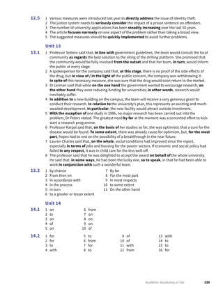 139Academic Vocabulary in Use
1 Various measures were introduced last year to directly address the issue of identity theft.
2 The justice system needs to seriously consider the impact of a prison sentence on offenders.
3 The number of university applications has been steadily increasing over the last 50 years.
4 The article focuses narrowly on one aspect of the problem rather than taking a broad view.
5 The suggested measures should be quickly implemented to avoid further problems.
Unit 13
1 Professor Soltero said that, in line with government guidelines, the team would consult the local
community as regards the best solution to the siting of the drilling platform. She promised that
the community would be fully involved from the outset and that her team, in turn, would inform
the public at every stage.
2 A spokesperson for the company said that, at this stage, there is no proof of the side-effects of
the drug, but in view of / in the light of the public concern, the company was withdrawing it.
In spite of this necessary measure, she was sure that the drug would soon return to the market.
3 Dr Leiman said that while on the one hand the government wanted to encourage research, on
the other hand they were reducing funding for universities; in other words, research would
inevitably suffer.
4 In addition to a new building on the campus, the team will receive a very generous grant to
conduct their research. In relation to the university’s plan, this represents an exciting and much-
awaited development. In particular, the new facility would attract outside investment.
5 With the exception of one study in 1986, no major research has been carried out into the
problem, Dr Peters stated. The greatest need by far at the moment was a concerted effort to kick-
start a research programme.
6 Professor Karpal said that, on the basis of her studies so far, she was optimistic that a cure for the
disease would be found. To some extent, there was already cause for optimism, but, for the most
part, hopes had to rest on the possibility of a breakthrough in the near future.
7 Lauren Charles said that, on the whole, social conditions had improved since the report,
especially in terms of jobs and housing for the poorer sectors. If economic and social policy had
failed in any respect, it was in child care for the less well-off.
8 The professor said that he was delighted to accept the award on behalf of the whole university.
He said that, in some ways, he had been the lucky one, so to speak, in that he had been able to
work in conjunction with such a wonderful team.
1 by chance
2 From then on
3 In accordance with
4 in the process
5 in turn
6 to a greater or lesser extent
7 By far
8 For the most part
9 In most respects
10 to some extent
11 On the other hand
Unit 14
1 on
2 to
3 on
4 of
5 on
6 from
7 on
8 on
9 on
10 of
1 for
2 for
3 to
4 with
5 to
6 from
7 for
8 to
9 of
10 of
11 with
12 from
13 with
14 to
15 to
16 for
12.5
13.1
13.2
14.1
14.2
 