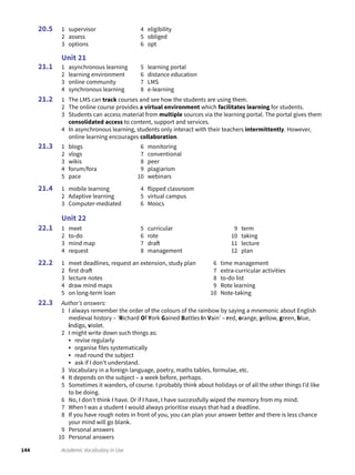 144 Academic Vocabulary in Use
1 supervisor
2 assess
3 options
4 eligibility
5 obliged
6 opt
Unit 21
1 asynchronous learning
2 learning environment
3 online community
4 synchronous learning
5 learning portal
6 distance education
7 LMS
8 e-learning
1 The LMS can track courses and see how the students are using them.
2 The online course provides a virtual environment which facilitates learning for students.
3 Students can access material from multiple sources via the learning portal. The portal gives them
consolidated access to content, support and services.
4 In asynchronous learning, students only interact with their teachers intermittently. However,
online learning encourages collaboration.
1 blogs
2 vlogs
3 wikis
4 forum/fora
5 pace
6 monitoring
7 conventional
8 peer
9 plagiarism
10 webinars
1 mobile learning
2 Adaptive learning
3 Computer-mediated
4 flipped classroom
5 virtual campus
6 Moocs
Unit 22
1 meet
2 to-do
3 mind map
4 request
5 curricular
6 rote
7 draft
8 management
9 term
10 taking
11 lecture
12 plan
1 meet deadlines, request an extension, study plan
2 first draft
3 lecture notes
4 draw mind maps
5 on long-term loan
6 time management
7 extra-curricular activities
8 to-do list
9 Rote learning
10 Note-taking
Author’s answers:
1 I always remember the order of the colours of the rainbow by saying a mnemonic about English
medieval history – ‘Richard Of York Gained Battles In Vain’ – red, orange, yellow, green, blue,
indigo, violet.
2 I might write down such things as:
• revise regularly
• organise files systematically
• read round the subject
• ask if I don’t understand.
3 Vocabulary in a foreign language, poetry, maths tables, formulae, etc.
4 It depends on the subject – a week before, perhaps.
5 Sometimes it wanders, of course. I probably think about holidays or of all the other things I’d like
to be doing.
6 No, I don’t think I have. Or if I have, I have successfully wiped the memory from my mind.
7 When I was a student I would always prioritise essays that had a deadline.
8 If you have rough notes in front of you, you can plan your answer better and there is less chance
your mind will go blank.
9 Personal answers
10 Personal answers
20.5
21.1
21.2
21.3
21.4
22.1
22.2
22.3
 