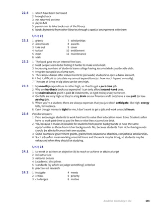 145Academic Vocabulary in Use
1 which have been borrowed
2 brought back
3 not returned on time
4 pay in full
5 permission to take books out of the library
6 books borrowed from other libraries through a special arrangement with them
Unit 23
1 grants
2 accumulate
3 take out
4 tuition
5 meet
6 seek
7 scholarships
8 awards
9 cover
10 entitlement
11 maintenance
1 The bank gave me an interest-free loan.
2 Most people seem to be finding it harder to make ends meet.
3 Increasing numbers of students leave college having accumulated considerable debt.
4 My grant was paid as a lump sum.
5 The campus banks offer inducements to (persuade) students to open a bank account.
6 I find it difficult to calculate my annual expenditure (or: how much I spend annually).
7 The cost of living in big cities can be very high.
1 My monthly expenditure is rather high, so I had to get a part-time job.
2 Why are hardback books so expensive? I can only afford second-hand ones.
3 My maintainance grant is paid in instalments, so I get money every semester.
4 Our bills are very high so they’re a big drain on our finances and I only have a low-paid (or low-
paying) job.
5 When you’re a student, there are always expenses that you just don’t anticipate, like high energy
bills, for instance.
6 Even though money is tight for me, I don’t want to get a job and work unsocial hours.
Possible answers:
1 Pros: encourages students to work hard and to value their education more. Cons: Students often
have to work part-time to pay the fees or else they accumulate debt.
2 Yes, because it makes it possible for students from poorer backgrounds to have the same
opportunities as those from richer backgrounds. No, because students from richer backgrounds
should be able to finance their own studies.
3 Some examples: government grants, grants from educational charities, competitive scholarships.
4 Such jobs often mean working unsocial hours and the work may be tiring, so students may be
exhausted when they should be studying.
Unit 24
1 (a) meet or achieve an objective (b) to reach or achieve or attain a target
2 infrastructure
3 national debate
4 [academic] disciplines
5 standards [by which we judge something]; criterion
6 practice-led research
1 instigate
2 critical
3 challenges
4 meets
5 priority
6 motive
22.4
23.1
23.2
23.3
23.4
24.1
24.2
 