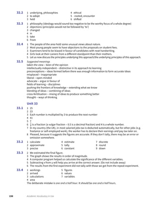 150 Academic Vocabulary in Use
1 underlying, philosophies
2 to adopt
3 held
4 ethical
5 -rooted, encounter
6 shifted
1 philosophy (ideology would sound too negative to be the worthy focus of a whole degree)
2 objections (principles would not be followed by ‘to’)
3 changed
4 in
5 take
6 From
1 The people of the area hold some unusual views about nature.
2 Most young people seem to have objections to the proposals on student fees.
3 Examiners tend to be biased in favour of candidates with neat handwriting.
4 Girls look at their careers from a different standpoint than their mothers.
5 Let us now discuss the principles underlying this approach/the underlying principles of this approach.
Suggested meanings
taken the view – been of the opinion
intellectually independent – distinctive in its approach to learning
preconceptions – ideas formed before there was enough information to form accurate ideas
misplaced – inappropriate
liberal – open-minded
advocate – argue in favour of
fields of learning – disciplines
pushing the frontiers of knowledge – extending what we know
blending of ideas – combining of ideas
cross-fertilisation – mixing of ideas to produce something better
thought – ways of thinking
Unit 33
1 25
2 23
3 Each number is multiplied by 3 to produce the next number
4 41
5 7
6 7
9 is a fraction (a vulgar fraction – 0.5 is a decimal fraction) and 4 is a whole number.
7 In my country (the UK), in most salaried jobs tax is deducted automatically, but for other jobs (e.g.
freelance or self-employed work), the worker has to declare their earnings and pay tax later on.
8 Pleased, because it suggests the figures are accurate. If they don’t tally, there may be an error or
omission somewhere.
1 calculate
2 approximate
3 precise
4 estimate
5 tally
6 constant
7 discrete
8 round
9 down
2 We estimated the final figure.
3 The graph shows the results in order of magnitude.
4 A computer program helped us calculate the significance of the different variables.
5 Subtracting x from y will help you arrive at the correct answer. (Do not include away)
6 The results from the first experiment did not tally with those we got from the repeat experiment.
1 workings
2 arrived
3 calculations
4 area
5 figures
6 values
7 variables
The deliberate mistake is one and a half hour. It should be one and a half hours.
32.2
32.3
32.4
32.5
33.1
33.2
33.3
33.4
 