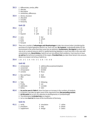 153Academic Vocabulary in Use
1 differentiate, similar, differ
2 allocate
3 descriptive
4 similarities, differences
1 devise, structure
2 allocated
3 includes
4 hierarchy
Unit 39
1 on
2 For
3 to
4 beyond
5 of
6 on
7 of
8 with
9 to
10 on
11 to
12 to
1 cons
2 time
3 forth
4 forward
5 but
6 which
7 to
8 as
There are a number of advantages and disadvantages to take into account when considering the
purchase of a hybrid (gasoline-electric) car. Such cars are, for instance, undoubtedly better for the
environment in the sense that they cause less air pollution. Furthermore, the degree to which they
rely on oil, a natural resource which is rapidly becoming depleted, is much less than is the case with
conventional cars, Nevertheless, hybrid cars are not without their problems. Cost may be an issue
as well as the technical complexity of the engine. Provided that you take these factors into account,
there is no reason not to buy a hybrid car.
1 B 2 C 3 A 4 B 5 C 6 B 7 B 8 B
Unit 40
1 aim/purpose
2 concerned
3 aim/purpose
4 consists
5 address/discuss/present/explore
6 devoted
7 divided
8 focus
1 War and Peace
2 After
3 No
4 Olaf
5 Before
1 Take
2 Firstly,
3 addresses
4 below
5 following
6 see
7 consider
8 later
1 As can be seen in Table V, there has been an increase in the numbers of students.
2 In Section 3 we take up again some of the arguments from the preceding section.
3 At this point let us turn our attention to developments in Constantinople.
4 The dissertation is divided into six chapters.
5 Let us now turn to the issue of the reunification of Germany.
Unit 41
1 verify
2 procedure
3 supplement
4 simulation
5 step
6 design
7 utilise
8 phase
9 select
38.3
38.4
39.1
39.2
39.3
39.4
40.1
40.2
40.3
40.4
41.1
 