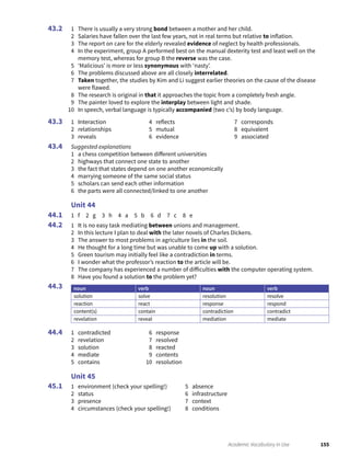 155Academic Vocabulary in Use
1 There is usually a very strong bond between a mother and her child.
2 Salaries have fallen over the last few years, not in real terms but relative to inflation.
3 The report on care for the elderly revealed evidence of neglect by health professionals.
4 In the experiment, group A performed best on the manual dexterity test and least well on the
memory test, whereas for group B the reverse was the case.
5 ‘Malicious’ is more or less synonymous with ‘nasty’.
6 The problems discussed above are all closely interrelated.
7 Taken together, the studies by Kim and Li suggest earlier theories on the cause of the disease
were flawed.
8 The research is original in that it approaches the topic from a completely fresh angle.
9 The painter loved to explore the interplay between light and shade.
10 In speech, verbal language is typically accompanied (two c’s) by body language.
1 Interaction
2 relationships
3 reveals
4 reflects
5 mutual
6 evidence
7 corresponds
8 equivalent
9 associated
Suggested explanations
1 a chess competition between different universities
2 highways that connect one state to another
3 the fact that states depend on one another economically
4 marrying someone of the same social status
5 scholars can send each other information
6 the parts were all connected/linked to one another
Unit 44
1 f 2 g 3 h 4 a 5 b 6 d 7 c 8 e
1 It is no easy task mediating between unions and management.
2 In this lecture I plan to deal with the later novels of Charles Dickens.
3 The answer to most problems in agriculture lies in the soil.
4 He thought for a long time but was unable to come up with a solution.
5 Green tourism may initially feel like a contradiction in terms.
6 I wonder what the professor’s reaction to the article will be.
7 The company has experienced a number of difficulties with the computer operating system.
8 Have you found a solution to the problem yet?
noun verb noun verb
solution solve resolution resolve
reaction react response respond
content(s) contain contradiction contradict
revelation reveal mediation mediate
1 contradicted
2 revelation
3 solution
4 mediate
5 contains
6 response
7 resolved
8 reacted
9 contents
10 resolution
Unit 45
1 environment (check your spelling!)
2 status
3 presence
4 circumstances (check your spelling!)
5 absence
6 infrastructure
7 context
8 conditions
43.2
43.3
43.4
44.1
44.2
44.3
44.4
45.1
 