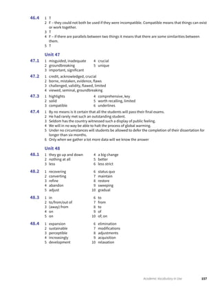 157Academic Vocabulary in Use
1 T
2 F – they could not both be used if they were incompatible. Compatible means that things can exist
or work together.
3 T
4 F – if there are parallels between two things it means that there are some similarities between
them.
5 T
Unit 47
1 misguided, inadequate
2 groundbreaking
3 important, significant
4 crucial
5 unique
1 credit, acknowledged, crucial
2 borne, mistaken, evidence, flaws
3 challenged, validity, flawed, limited
4 viewed, seminal, groundbreaking
1 highlights
2 solid
3 compatible
4 comprehensive, key
5 worth recalling, limited
6 underlines
1 By no means is it certain that all the students will pass their final exams.
2 He had rarely met such an outstanding student.
3 Seldom has the country witnessed such a display of public feeling.
4 We will in no way be able to halt the process of global warming.
5 Under no circumstances will students be allowed to defer the completion of their dissertation for
longer than six months.
6 Only when we gather a lot more data will we know the answer
Unit 48
1 they go up and down
2 nothing at all
3 less
4 a big change
5 better
6 less strict
1 recovering
2 converting
3 refine
4 abandon
5 adjust
6 status quo
7 maintain
8 restore
9 sweeping
10 gradual
1 in
2 to/from/out of
3 (away) from
4 on
5 on
6 to
7 from
8 to
9 of
10 of; on
1 expansion
2 sustainable
3 perceptible
4 increasingly
5 development
6 elimination
7 modifications
8 adjustments
9 acquisition
10 relaxation
46.4
47.1
47.2
47.3
47.4
48.1
48.2
48.3
48.4
 