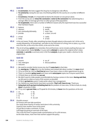 158 Academic Vocabulary in Use
Unit 49
1 In conclusion, the tests suggest the drug has no dangerous side effects.
2 To summarise, losing the war was a humiliating defeat for the country on a number of different
levels.
3 In summary / In sum, it is impossible to blame the disaster on one person alone.
4 From the survey we can draw the conclusion / come to the conclusion that advertising has a
stronger effect on teenage girls than on other groups of the population.
5 To recapitulate, there were a number of different reasons why the experiment was less successful
than had been hoped.
1 balance
2 abstract
3 put, eventually/ultimately
4 provide
5 analysis
6 words
7 main / key
8 a close / an end
1 at last
2 lastly
3 Lastly
4 at last
In the end means ‘finally, after something has been thought about or discussed a lot’. At the end is
usually followed by ‘of (something)’, and refers to the final point of a thing, time or place, e.g. at the
end of the film, at the end of the month, at the end of the street.
The art of writing a précis is to remember, first and foremost, not to include anything that was not
in the original text. Stated briefly, it is your job to attempt to capture the original writer’s ideas
concisely, to provide a summary and, in the final analysis, to give your reader a shortcut to the
original text.
Unit 50
1 present
2 call, make/give
3 welcome
4 on, of
5 discuss/address
1 We need to consider family income too, but I’ll come back to that later.
2 So, moving on, I’ll skip item 4 on the handout and instead talk about number 5 in more detail.
3 I’ll try to finish by 3.30, but feel free to leave if you have a class or other appointment to go to.
4 There is a handout going round and I have some extra/spare copies too if anyone wants them.
5 I’ll finish there as my time has run out.
6 We didn’t want to make people uncomfortable by having a camera in the room. Having said that,
we did want to video as many of the sessions as possible.
7 I’d like to go back to a point I made earlier about river management.
8 So, I believe our experiments have been successful. That’s all I have to say. Thank you.
9 Going back to/To go back to/Getting back to the problem of class sizes, I’d like to look at a study
done in Australia in 2002.
10 I’ll try not to go over time, so I’ll speak for 30 minutes, to leave time for questions at the end.
1 on
2 with, to
3 to
4 to
5 by
6 for
7 in
8 on, out
Possible answers
Dr Fonseca will now take questions.
Our study draws heavily on earlier work done in this university.
I want to raise another issue at this point.
I’d just like to make a comment, if I may.
I will begin by giving an overview of the topic.
This is the first time I’ve given/made a presentation so I’m a bit nervous.
As the slide shows, more men than women support the policy.
49.1
49.2
49.3
49.4
49.5
50.1
50.2
50.3
50.4
 