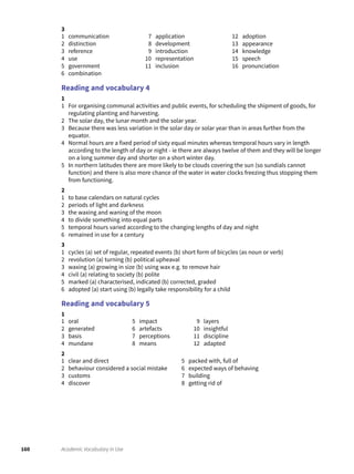 160 Academic Vocabulary in Use
3
1 communication
2 distinction
3 reference
4 use
5 government
6 combination
7 application
8 development
9 introduction
10 representation
11 inclusion
12 adoption
13 appearance
14 knowledge
15 speech
16 pronunciation
Reading and vocabulary 4
1
1 For organising communal activities and public events, for scheduling the shipment of goods, for
regulating planting and harvesting.
2 The solar day, the lunar month and the solar year.
3 Because there was less variation in the solar day or solar year than in areas further from the
equator.
4 Normal hours are a fixed period of sixty equal minutes whereas temporal hours vary in length
according to the length of day or night - ie there are always twelve of them and they will be longer
on a long summer day and shorter on a short winter day.
5 In northern latitudes there are more likely to be clouds covering the sun (so sundials cannot
function) and there is also more chance of the water in water clocks freezing thus stopping them
from functioning.
2
1 to base calendars on natural cycles
2 periods of light and darkness
3 the waxing and waning of the moon
4 to divide something into equal parts
5 temporal hours varied according to the changing lengths of day and night
6 remained in use for a century
3
1 cycles (a) set of regular, repeated events (b) short form of bicycles (as noun or verb)
2 revolution (a) turning (b) political upheaval
3 waxing (a) growing in size (b) using wax e.g. to remove hair
4 civil (a) relating to society (b) polite
5 marked (a) characterised, indicated (b) corrected, graded
6 adopted (a) start using (b) legally take responsibility for a child
Reading and vocabulary 5
1
1 oral
2 generated
3 basis
4 mundane
5 impact
6 artefacts
7 perceptions
8 means
9 layers
10 insightful
11 discipline
12 adapted
2
1 clear and direct
2 behaviour considered a social mistake
3 customs
4 discover
5 packed with, full of
6 expected ways of behaving
7 building
8 getting rid of
 