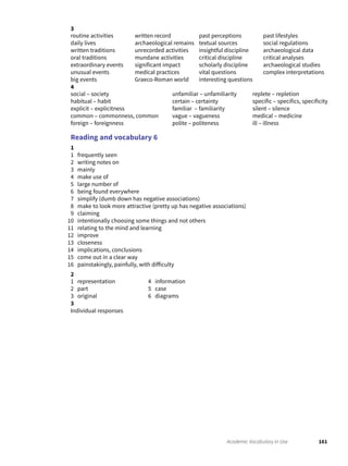 161Academic Vocabulary in Use
3
routine activities
daily lives
written traditions
oral traditions
extraordinary events
unusual events
big events
written record
archaeological remains
unrecorded activities
mundane activities
significant impact
medical practices
Graeco-Roman world
past perceptions
textual sources
insightful discipline
critical discipline
scholarly discipline
vital questions
interesting questions
past lifestyles
social regulations
archaeological data
critical analyses
archaeological studies
complex interpretations
4
social – society
habitual – habit
explicit – explicitness
common – commonness, common
foreign – foreignness
unfamiliar – unfamiliarity
certain – certainty
familiar – familiarity
vague – vagueness
polite – politeness
replete – repletion
specific – specifics, specificity
silent – silence
medical – medicine
ill – illness
Reading and vocabulary 6
1
1 frequently seen
2 writing notes on
3 mainly
4 make use of
5 large number of
6 being found everywhere
7 simplify (dumb down has negative associations)
8 make to look more attractive (pretty up has negative associations)
9 claiming
10 intentionally choosing some things and not others
11 relating to the mind and learning
12 improve
13 closeness
14 implications, conclusions
15 come out in a clear way
16 painstakingly, painfully, with difficulty
2
1 representation
2 part
3 original
4 information
5 case
6 diagrams
3
Individual responses
 