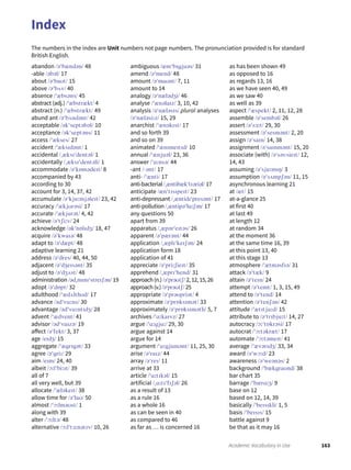 The numbers in the index are Unit numbers not page numbers. The pronunciation provided is for standard
British English.
abandon /əˈbændən/ 48
-able /əbəl/ 17
about /əˈbaʊt/ 15
above /əˈbʌv/ 40
absence /ˈæbsəns/ 45
abstract (adj.) /ˈæbstrækt/ 4
abstract (n.) /ˈæbstrækt/ 49
abund ant /əˈbʌndənt/ 42
acceptable /əkˈseptəbəl/ 10
acceptance /əkˈseptəns/ 11
access /ˈækses/ 27
accident /ˈæksɪdənt/ 1
accidental /ˌæksɪˈdentəl/ 1
accidentally /ˌæksɪˈdentəli/ 1
accommodate /əˈkɒmədeɪt/ 8
accompanied by 43
according to 30
account for 3, 14, 37, 42
accumulate /əˈkjuːmjəleɪt/ 23, 42
accuracy /ˈækjʊrəsi/ 17
accurate /ˈækjurət/ 4, 42
achieve /əˈtʃiːv/ 24
acknowledge /əkˈnɒlɪdʒ/ 18, 47
acquire /əˈkwaɪə/ 48
adapt to /əˈdæpt/ 48
adaptive learning 21
address /əˈdres/ 40, 44, 50
adjacent /əˈdʒeɪsənt/ 35
adjust to /əˈdʒʌst/ 48
administration /ədˌmɪnɪˈstreɪʃən/ 19
adopt /əˈdɒpt/ 32
adulthood /ˈædʌlthʊd/ 17
advance /ədˈvɑːns/ 30
advantage /ədˈvɑːntɪdʒ/ 28
advent /ˈædvent/ 41
advisor /ədˈvaɪzə/ 19
affect /əˈfekt/ 3, 37
age /eɪdʒ/ 15
aggregate /ˈægrɪgət/ 33
agree /əˈgriː/ 29
aim /eɪm/ 24, 40
albeit /ɔːlˈbiːɪt/ 39
all of 7
all very well, but 39
allocate /ˈæləkeɪt/ 38
allow time for /əˈlaʊ/ 50
almost /ˈɔːlməʊst/ 1
along with 39
alter /ˈɔːltə/ 48
alternative /ɔːlˈtɜːnətɪv/ 10, 26
ambiguous /æmˈbɪgjuəs/ 31
amend /əˈmend/ 48
amount /əˈmaʊnt/ 7, 11
amount to 14
analogy /əˈnælədʒi/ 46
analyse /ˈænəlaɪz/ 3, 10, 42
analysis /əˈnæləsɪs/ plural analyses
/əˈnæləsiːz/ 15, 29
anarchist /ˈænəkɪst/ 17
and so forth 39
and so on 39
animated /ˈænɪmeɪtɪd/ 10
annual /ˈænjuəl/ 23, 36
answer /ˈɑːnsə/ 44
-ant /ˍənt/ 17
anti- /ˈænti/ 17
anti-bacterial /ˌæntibækˈtɪəriəl/ 17
anticipate /ænˈtɪsɪpeɪt/ 23
anti-depressant /ˌæntidɪˈpresənt/ 17
anti-pollution /ˌæntipəˈluːʃən/ 17
any questions 50
apart from 39
apparatus /ˌæpərˈeɪtəs/ 26
apparent /əˈpærənt/ 44
application /ˌæplɪˈkeɪʃən/ 24
application form 18
application of 41
appreciate /əˈpriːʃieɪt/ 35
apprehend /ˌæprɪˈhend/ 31
approach(n.)/əˈprəʊtʃ/ 2,12,15,26
approach(v.)/əˈprəʊtʃ/ 25
appropriate /əˈprəʊpriət/ 4
approximate /əˈprɒksɪmət/ 33
approximately /əˈprɒksɪmətli/ 5, 7
archives /ˈɑːkaɪvz/ 27
argue /ˈɑːgjuː/ 29, 30
argue against 14
argue for 14
argument /ˈɑːgjumənt/ 11, 25, 30
arise /əˈraɪz/ 44
array /əˈreɪ/ 11
arrive at 33
article /ˈɑːtɪkəl/ 15
artificial /ˌɑːtɪˈfɪʃəl/ 26
as a result of 13
as a rule 16
as a whole 16
as can be seen in 40
as compared to 46
as far as … is concerned 16
as has been shown 49
as opposed to 16
as regards 13, 16
as we have seen 40, 49
as we saw 40
as well as 39
aspect /ˈæspekt/ 2, 11, 12, 28
assemble /əˈsembəl/ 26
assert /əˈsɜːt/ 29, 30
assessment /əˈsesmənt/ 2, 20
assign /əˈsaɪn/ 14, 38
assignment /əˈsaɪnmənt/ 15, 20
associate (with) /əˈsəUsieɪt/ 12,
14, 43
assuming /əˈsjuːmɪŋ/ 3
assumption /əˈsʌmpʃən/ 11, 15
asynchronous learning 21
at /æt/ 15
at-a-glance 25
at first 40
at last 49
at length 12
at random 34
at the moment 36
at the same time 16, 39
at this point 13, 40
at this stage 13
atmosphere /ˈætməsfɪə/ 31
attack /əˈtæk/ 9
attain /əˈteɪn/ 24
attempt /əˈtemt/ 1, 3, 15, 49
attend to /əˈtend/ 14
attention /əˈtenʃən/ 42
attitude /ˈætɪtjuːd/ 15
attribute to /əˈtrɪbjuːt/ 14, 27
autocracy /ɔːˈtɒkrəsi/ 17
autocrat /ˈɔːtəkræt/ 17
automate /ˈɔːtəmeɪt/ 41
average /ˈævərɪdʒ/ 33, 34
award /əˈwɔːd/ 23
awareness /əˈweənəs/ 2
background /ˈbækgraʊnd/ 38
bar chart 35
barrage /ˈbærɑːʒ/ 9
base on 12
based on 12, 14, 39
basically /ˈbeɪsɪkli/ 1, 5
basis /ˈbeɪsɪs/ 15
battle against 9
be that as it may 16
Index
163Academic Vocabulary in Use
 