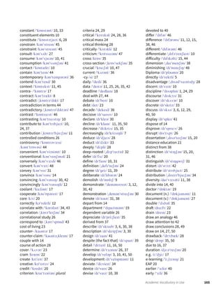 165Academic Vocabulary in Use
constant /ˈkɒnstənt/ 10, 33
constituent elements 10
constitute /ˈkɒnstɪtjuːt/ 6, 28
constrain /kənˈstreɪn/ 45
constraint /kənˈstreɪnt/ 45
consult /kənˈsʌlt/ 27
consume /kənˈsjuːm/ 10, 41
consumption /kənˈsʌmʃən/ 41
contact /ˈkɒntækt/ 10
contain /kənˈteɪn/ 44
contemporary /kənˈtempərəri/ 36
contend /kənˈtend/ 30
context /ˈkɒntekst/ 11, 45
contra- /ˈkɒntrə/ 17
contract /kənˈtrækt/ 8
contradict /ˌkɒntrəˈdɪkt/ 17
contradiction in terms 44
contradictory /ˌkɒntrəˈdɪktəri/ 47
contrast /ˈkɒntrɑːst/ 46
contrasting /kənˈtrɑːstɪŋ/ 10
contribute to /kənˈtrɪbjuːt/ 10,
24, 37
contribution /ˌkɒntrɪˈbjuːʃən/ 11
controlled conditions 26
controversy /ˈkɒntrəvɜːsi/
/kəntˈtrɒvəsi/ 44
convenient /kənˈviːniənt/ 10
conventional /kənˈvenʃənəl/ 21
conversely /kənˈvɜːsli/ 46
convert /kənˈvɜːt/ 48
convey /kənˈveɪ/ 31
convince /kənˈvɪns/ 14
convincing /kənˈvɪnsɪŋ/ 30, 42
convincingly /kənˈvɪnsɪŋli/ 12
coolant /ˈkuːlənt/ 17
cooperate /kəʊˈɒpəreɪt/ 17
core /kɔː/ 20
correctly /kəˈrektli/ 12
correlate with /ˈkɒrələɪt/ 34, 43
correlation /ˌkɒrəˈleɪʃən/ 34
correlational study 26
correspond to /ˌkɒrɪˈspɒnd/ 43
cost of living 23
counter- /kaʊntə/ 17
counter-claim /ˈkaʊntəˌkleɪm/ 17
couple with 14
course of action 28
cover /ˈkʌvər/ 23
cram /kræm/ 22
create /kriˈeɪt/ 37
creative /kriˈeɪtɪv/ 24
credit /ˈkredɪt/ 20
criterion /kraɪˈtɪəriən/ plural
criteria 24, 29
critical /ˈkrɪtɪkəl/ 24, 28, 36
critical mass 24
critical thinking 28
critically /ˈkrɪtɪkli/ 12
criticism /ˈkrɪtɪsɪzəm/ 47
cross /krɒs/ 35
cross-section /ˌkrɒsˈsekʃən/ 35
crucial /ˈkruːʃəl/ 10, 47
current /ˈkʌrənt/ 36
-cy /si/ 17
daily /ˈdeɪli/ 36
data /ˈdeɪtə/ 11, 25, 26, 35, 42
deadline /ˈdedlaɪn/ 18
deal with 27, 44
debate /dɪˈbeɪt/ 10
debt /det/ 23
decade /ˈdekeɪd/ 36
decisive /dɪˈsaɪsɪv/ 10
declare /dɪˈkleə/ 30
decline /dɪˈklaɪn/ 11, 35, 50
decrease /ˈdiːkriːs/ 15, 35
decreasingly /dɪˈkriːsɪŋli/ 7
deduce /dɪˈdjuːs/ 28
deduct /dɪˈdʌkt/ 33
deeply /ˈdiːpli/ 28
deep-rooted /ˌdiːpˈruːtɪd/ 32
defer /dɪˈfɜː/ 20
define /dɪˈfaɪn/ 10, 31
definition /ˌdefɪˈnɪʃən/ 24
degree /dɪˈgriː/ 11, 39
deliberate /dɪˈlɪbərət/ 24
demolish /dɪˈmɒlɪʃ/ 9
demonstrate /ˈdemənstreɪt/ 3, 12,
30, 42
demonstration /ˌdemənˈstreɪʃən/ 30
denote /dɪˈnəʊt/ 31, 38
depart from 14
department /ˈdɪpaːtmənt/ 19
dependent variable 26
depreciate /dɪˈpriːʃieɪt/ 35
derived from 37
describe /dɪˈskraɪb/ 3, 6, 30, 38
description /dɪˈskrɪpʃən/ 3, 30
design /dɪˈzaɪn/ 41
despite (the fact that) /dɪˈspaɪt/ 39
detail /ˈdiːteɪl/ 11, 16, 50
determine /dɪˈtɜːmɪn/ 26, 37
develop /dɪˈveləp/ 3, 10, 41, 50
development /dɪˈveləpmənt/ 11
deviate /ˈdiːvieɪt/ 34
device /dɪˈvaɪs/ 26
devise /dɪˈvaɪz/ 10, 38
devoted to 40
differ /ˈdɪfər/ 46
difference /ˈdɪfərəns/ 11, 12, 15,
38, 46
different /ˈdɪfərənt/ 46
differentiate /ˌdɪfəˈrenʃieɪt/ 10
difficulty /ˈdɪfɪkəlti/ 15, 44
dimension /ˌdaɪˈmenʃən/ 38
diminishing /dɪˈmɪnɪʃɪŋ/ 48
Diploma /dɪˈpləʊmə/ 20
directly /dɪˈrektli/ 5
disadvantage /ˌdɪsədˈvɑːntɪdʒ/ 28
discern /dɪˈsɜːn/ 10
discipline /ˈdɪsəplɪn/ 1, 24, 29
discourse /ˈdɪskɔːs/ 31
discover /dɪˈskʌvər/ 10
discrete /dɪˈskriːt/ 33
discuss /dɪˈskʌs/ 3, 6, 12, 29,
40, 50
display /dɪˈspleɪ/ 41
dispose of 14
disprove /dɪˈspruːv/ 26
disrupt /dɪsˈrʌpt/ 26
dissertation /ˌdɪsəˈteɪʃən/ 15, 20
distance education 21
distinct from 38
distinction /dɪˈstɪŋʃən/ 15, 20,
31, 46
distinguish /dɪˈstɪŋgwɪʃ/ 31
distort /dɪˈstɔːt/ 42
distribute /dɪˈstrɪbjuːt/ 25
distribution /ˌdɪstrɪˈbjuːʃən/ 34
diversity /daɪˈvɜːsəti/ 11, 38
divide into 14, 40
doctor /ˈdɒktər/ 19
document (n.) /ˈdɒkjʊmənt/ 11
document (v.) /ˈdɒkjʊment/ 27
double /ˈdʌbəl/ 35
draft /drɑːft/ 22
drain /dreɪn/ 23
draw an analogy 46
draw attention to 42
draw conclusions 28, 49
draw on 14, 27, 50
drawback /ˈdrɔːbæk/ 28
drop /drɒp/ 35, 50
due to 16, 37
duration /djUəˈreɪʃən/ 20
e.g. /iːˈdʒiː/ 17
e-learning /ˈiːˌlɜːnɪŋ/ 21
EAP 20
earlier /ˈɜːliə/ 40
early /ˈɜːli/ 36
 